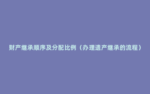 财产继承顺序及分配比例（办理遗产继承的流程）