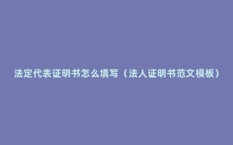 法定代表证明书怎么填写（法人证明书范文模板）