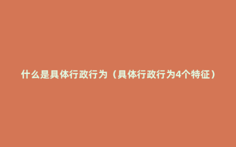 什么是具体行政行为（具体行政行为4个特征）