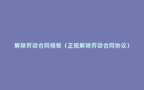 解除劳动合同模板（正规解除劳动合同协议）