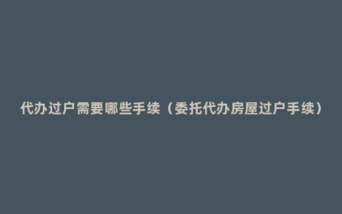 代办过户需要哪些手续（委托代办房屋过户手续）