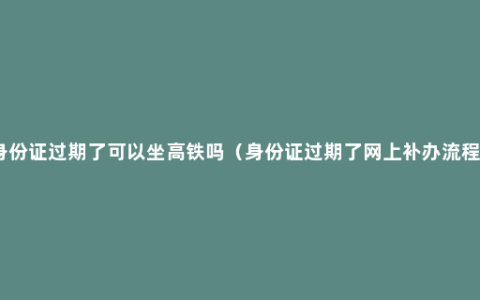 身份证过期了可以坐高铁吗（身份证过期了网上补办流程）