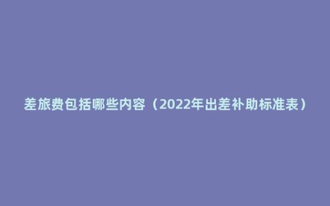 差旅费包括哪些内容（2022年出差补助标准表）