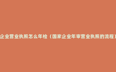 企业营业执照怎么年检（国家企业年审营业执照的流程）