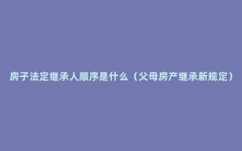 房子法定继承人顺序是什么（父母房产继承新规定）