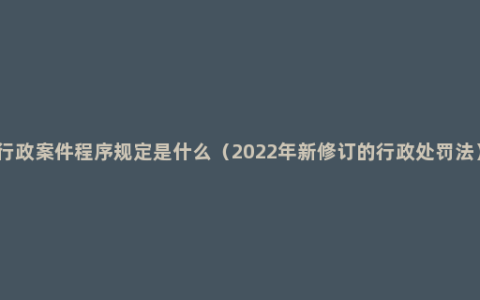 行政案件程序规定是什么（2022年新修订的行政处罚法）