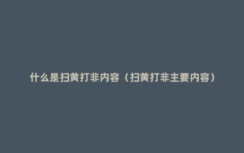 什么是扫黄打非内容（扫黄打非主要内容）