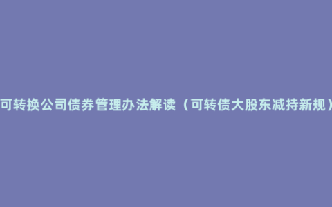 可转换公司债券管理办法解读（可转债大股东减持新规）