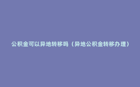 公积金可以异地转移吗（异地公积金转移办理）