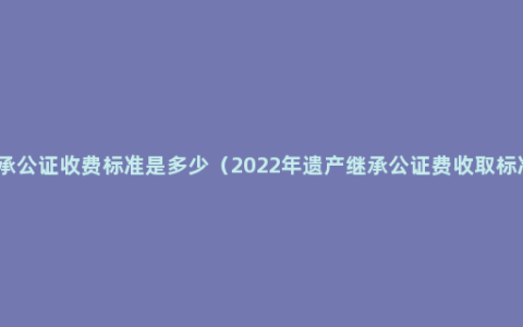 继承公证收费标准是多少（2022年遗产继承公证费收取标准）