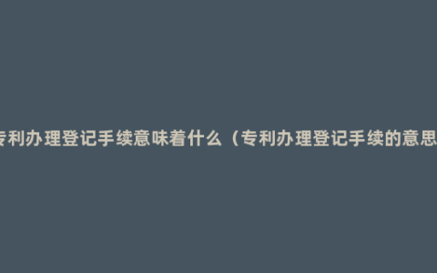 专利办理登记手续意味着什么（专利办理登记手续的意思）