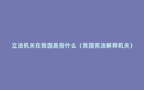 立法机关在我国是指什么（我国宪法解释机关）