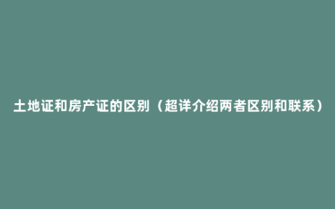 土地证和房产证的区别（超详介绍两者区别和联系）