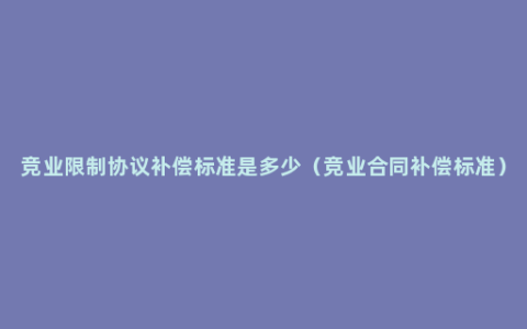 竞业限制协议补偿标准是多少（竞业合同补偿标准）