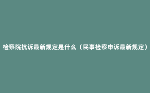 检察院抗诉最新规定是什么（民事检察申诉最新规定）