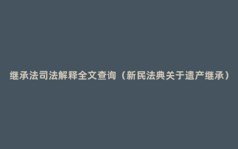 继承法司法解释全文查询（新民法典关于遗产继承）