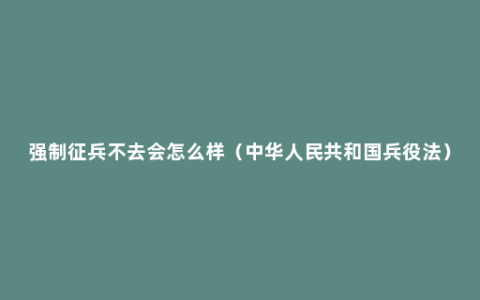 强制征兵不去会怎么样（中华人民共和国兵役法）