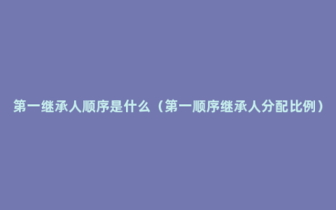 第一继承人顺序是什么（第一顺序继承人分配比例）