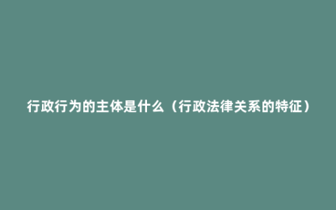 行政行为的主体是什么（行政法律关系的特征）