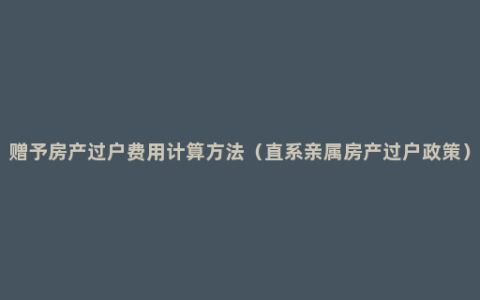 赠予房产过户费用计算方法（直系亲属房产过户政策）