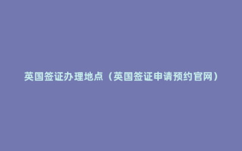 英国签证办理地点（英国签证申请预约官网）