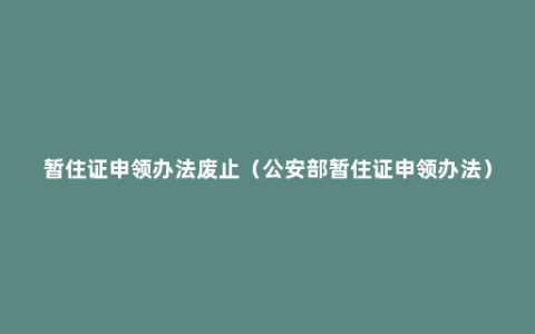 暂住证申领办法废止（公安部暂住证申领办法）