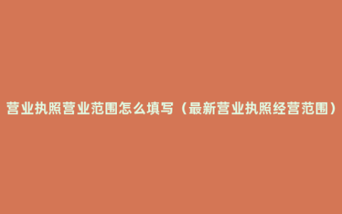 营业执照营业范围怎么填写（最新营业执照经营范围）