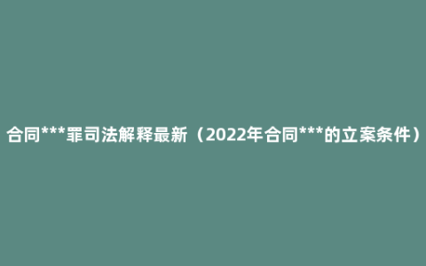 合同***罪司法解释最新（2022年合同***的立案条件）