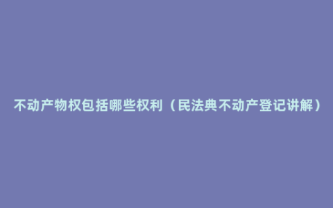 不动产物权包括哪些权利（民法典不动产登记讲解）