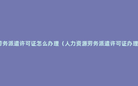 劳务派遣许可证怎么办理（人力资源劳务派遣许可证办理）