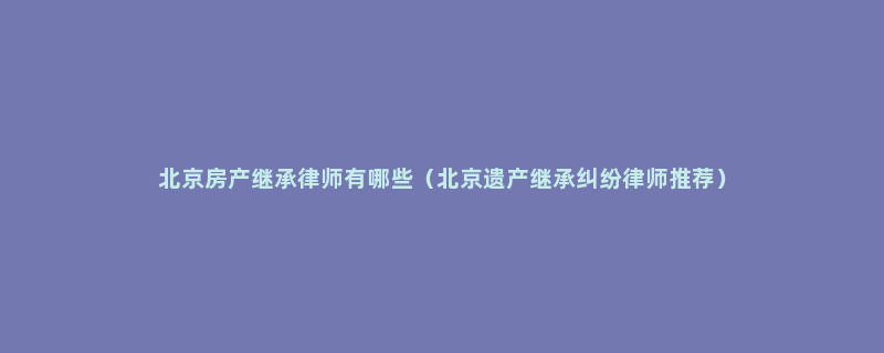 北京房产继承律师有哪些（北京遗产继承纠纷律师推荐）