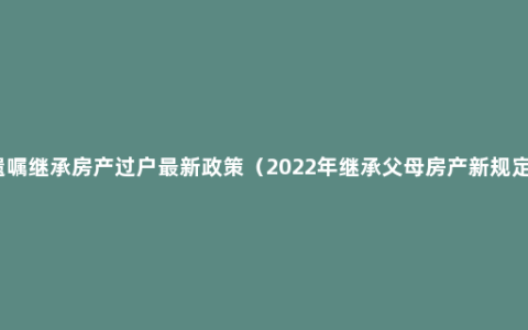 遗嘱继承房产过户最新政策（2022年继承父母房产新规定）