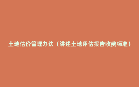 土地估价管理办法（讲述土地评估报告收费标准）