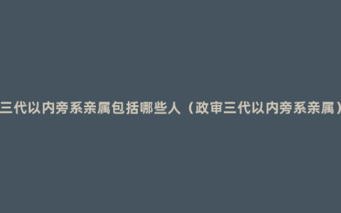 三代以内旁系亲属包括哪些人（政审三代以内旁系亲属）