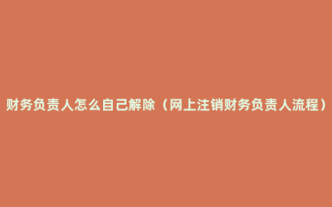 财务负责人怎么自己解除（网上注销财务负责人流程）