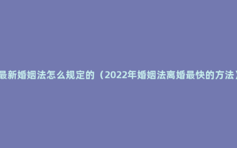 最新婚姻法怎么规定的（2022年婚姻法离婚最快的方法）