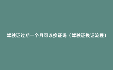 驾驶证过期一个月可以换证吗（驾驶证换证流程）