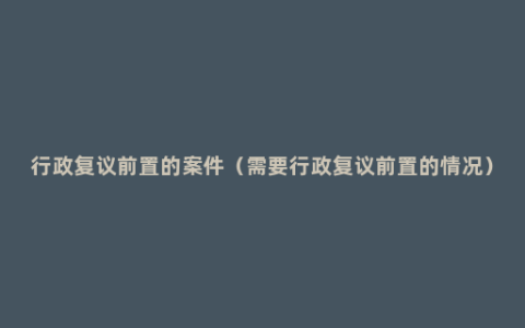 行政复议前置的案件（需要行政复议前置的情况）