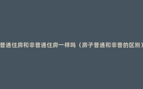 普通住房和非普通住房一样吗（房子普通和非普的区别）