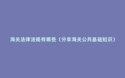 海关法律法规有哪些（分享海关公共基础知识）