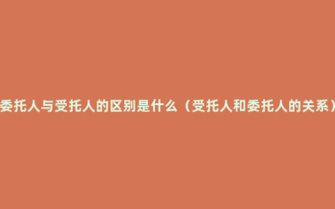 委托人与受托人的区别是什么（受托人和委托人的关系）