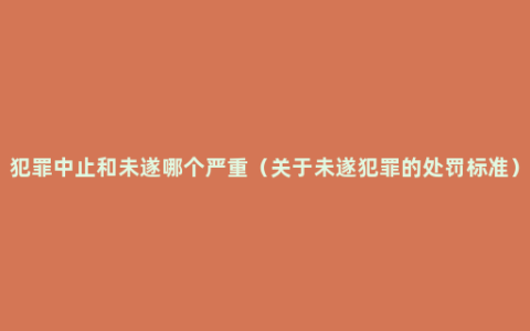 犯罪中止和未遂哪个严重（关于未遂犯罪的处罚标准）