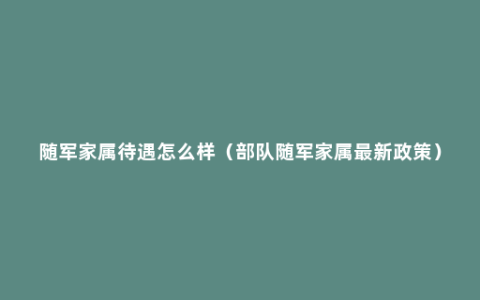 随军家属待遇怎么样（部队随军家属最新政策）