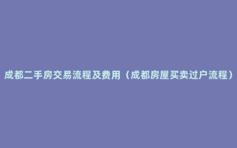 成都二手房交易流程及费用（成都房屋买卖过户流程）