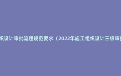 施工组织设计审批流程规范要求（2022年施工组织设计三级审批顺序）