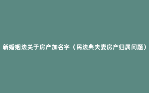 新婚姻法关于房产加名字（民法典夫妻房产归属问题）