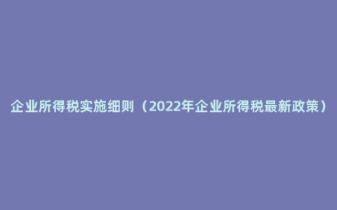 企业所得税实施细则（2022年企业所得税最新政策）