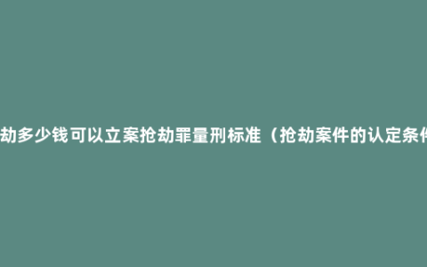 抢劫多少钱可以立案抢劫罪量刑标准（抢劫案件的认定条件）