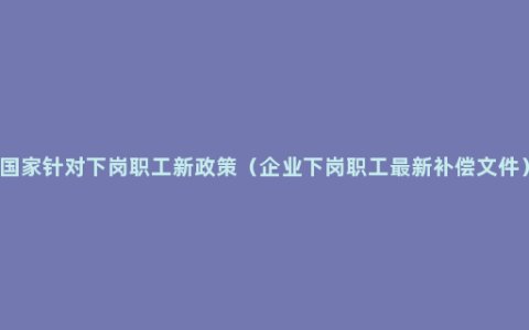 国家针对下岗职工新政策（企业下岗职工最新补偿文件）