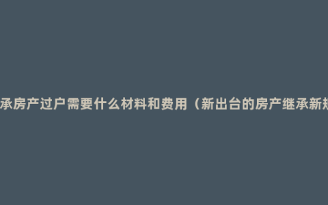 继承房产过户需要什么材料和费用（新出台的房产继承新规）